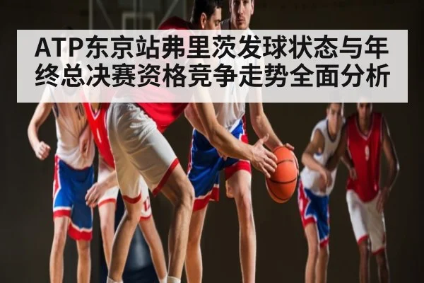 ATP东京站弗里茨发球状态与年终总决赛资格竞争走势全面分析