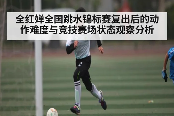 全红婵全国跳水锦标赛复出后的动作难度与竞技赛场状态观察分析